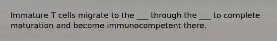 Immature T cells migrate to the ___ through the ___ to complete maturation and become immunocompetent there.