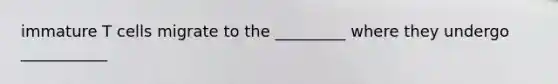 immature T cells migrate to the _________ where they undergo ___________