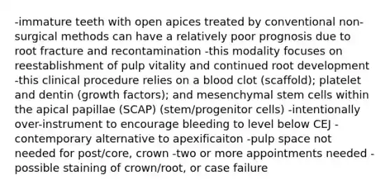 -immature teeth with open apices treated by conventional non-surgical methods can have a relatively poor prognosis due to root fracture and recontamination -this modality focuses on reestablishment of pulp vitality and continued root development -this clinical procedure relies on a blood clot (scaffold); platelet and dentin (growth factors); and mesenchymal stem cells within the apical papillae (SCAP) (stem/progenitor cells) -intentionally over-instrument to encourage bleeding to level below CEJ -contemporary alternative to apexificaiton -pulp space not needed for post/core, crown -two or more appointments needed -possible staining of crown/root, or case failure