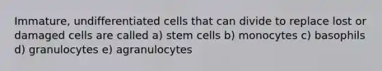 Immature, undifferentiated cells that can divide to replace lost or damaged cells are called a) stem cells b) monocytes c) basophils d) granulocytes e) agranulocytes