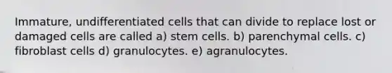 Immature, undifferentiated cells that can divide to replace lost or damaged cells are called a) stem cells. b) parenchymal cells. c) fibroblast cells d) granulocytes. e) agranulocytes.