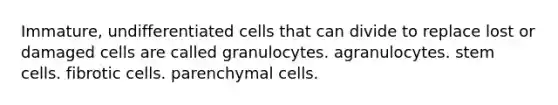 Immature, undifferentiated cells that can divide to replace lost or damaged cells are called granulocytes. agranulocytes. stem cells. fibrotic cells. parenchymal cells.