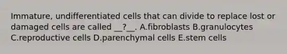 Immature, undifferentiated cells that can divide to replace lost or damaged cells are called __?__. A.fibroblasts B.granulocytes C.reproductive cells D.parenchymal cells E.stem cells