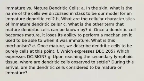 Immature vs. Mature Dendritic Cells: a. In the skin, what is the name of the cells we discussed in class to be our model for an immature dendritic cell? b. What are the cellular characteristics of immature dendritic cells? c. What is the other term that mature dendritic cells can be known by? d. Once a dendritic cell becomes mature, it loses its ability to perform a mechanism it used to be able to when it was immature. What is this mechanism? e. Once mature, we describe dendritic cells to be purely cells at this point. f. Which expresses DEC 205? Which expresses DC-SIGN? g. Upon reaching the secondary lymphoid tissue, where are dendritic cells observed to settle? During this arrival, are the dendritic cells considered to be mature or immature?