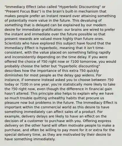 "Immediacy Effect (also called "Hyperbolic Discounting" or "Present Focus Bias") is the brain's built-in mechanism that makes people prefer an instant reward over attaining something of potentially more value in the future. This devaluing of something that is delayed can be explained by our modern desire for immediate gratification: our brains are wired to prefer the instant and immediate over the future possible so that present rewards are valued more highly than future ones. Scientists who have explored this subject have found that the Immediacy Effect is hyperbolic, meaning that it isn't time-consistent, with the value placed on something falling rapidly and inconsistently depending on the time delay. If you were offered the choice of ?50 right now or ?100 tomorrow, you would probably choose the latter but "hyperbolic discounting" describes how the importance of this extra ?50 quickly diminishes for most people as the delay gap widens. For instance, if someone instead asked you to choose between ?50 today or ?100 in one year, you're statistically more likely to take the ?50 right now, even though the difference in financial gain hasn't altered. This principle also helps to explain why we have so much trouble quitting unhealthy habits that procure us pleasure now but problems in the future. The Immediacy Effect is important within the commercial world as this desire to have something immediately can affect sales of a product. For example, delivery delays are likely to have an effect on the decision of a customer to purchase with you. Offering express delivery on the other hand will often motivate people to make a purchase, and often be willing to pay more for it or extra for the special delivery time, as they are motivated by their desire to have something immediately.