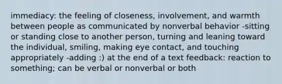 immediacy: the feeling of closeness, involvement, and warmth between people as communicated by nonverbal behavior -sitting or standing close to another person, turning and leaning toward the individual, smiling, making eye contact, and touching appropriately -adding :) at the end of a text feedback: reaction to something; can be verbal or nonverbal or both