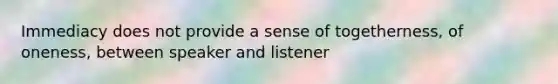 Immediacy does not provide a sense of togetherness, of oneness, between speaker and listener