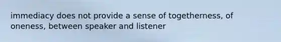 immediacy does not provide a sense of togetherness, of oneness, between speaker and listener