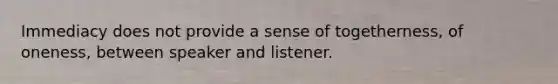 Immediacy does not provide a sense of togetherness, of oneness, between speaker and listener.