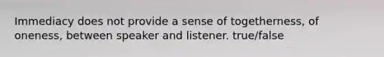 Immediacy does not provide a sense of togetherness, of oneness, between speaker and listener. true/false