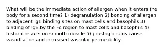 What will be the immediate action of allergen when it enters the body for a second time? 1) degranulation 2) bonding of allergen to adjacent IgE binding sites on mast cells and basophils 3) binding of IgE by the Fc region to mast cells and basophils 4) histamine acts on smooth muscle 5) prostaglandins cause vasodilation and increased vascular permeability