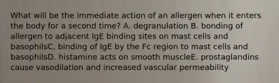 What will be the immediate action of an allergen when it enters the body for a second time? A. degranulation B. bonding of allergen to adjacent IgE binding sites on mast cells and basophilsC. binding of IgE by the Fc region to mast cells and basophilsD. histamine acts on smooth muscleE. prostaglandins cause vasodilation and increased vascular permeability