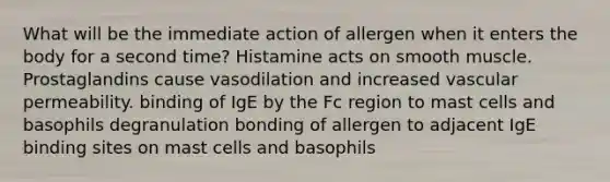 What will be the immediate action of allergen when it enters the body for a second time? Histamine acts on smooth muscle. Prostaglandins cause vasodilation and increased vascular permeability. binding of IgE by the Fc region to mast cells and basophils degranulation bonding of allergen to adjacent IgE binding sites on mast cells and basophils