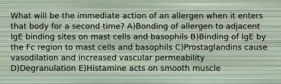 What will be the immediate action of an allergen when it enters that body for a second time? A)Bonding of allergen to adjacent IgE binding sites on mast cells and basophils B)Binding of IgE by the Fc region to mast cells and basophils C)Prostaglandins cause vasodilation and increased vascular permeability D)Degranulation E)Histamine acts on smooth muscle