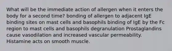 What will be the immediate action of allergen when it enters the body for a second time? bonding of allergen to adjacent IgE binding sites on mast cells and basophils binding of IgE by the Fc region to mast cells and basophils degranulation Prostaglandins cause vasodilation and increased vascular permeability. Histamine acts on smooth muscle.