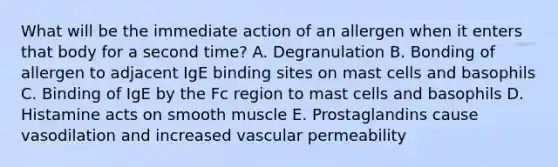 What will be the immediate action of an allergen when it enters that body for a second time? A. Degranulation B. Bonding of allergen to adjacent IgE binding sites on mast cells and basophils C. Binding of IgE by the Fc region to mast cells and basophils D. Histamine acts on smooth muscle E. Prostaglandins cause vasodilation and increased vascular permeability