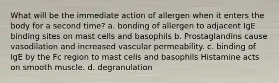 What will be the immediate action of allergen when it enters the body for a second time? a. bonding of allergen to adjacent IgE binding sites on mast cells and basophils b. Prostaglandins cause vasodilation and increased vascular permeability. c. binding of IgE by the Fc region to mast cells and basophils Histamine acts on smooth muscle. d. degranulation