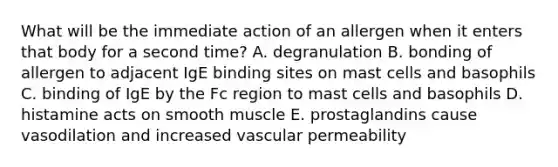 What will be the immediate action of an allergen when it enters that body for a second time? A. degranulation B. bonding of allergen to adjacent IgE binding sites on mast cells and basophils C. binding of IgE by the Fc region to mast cells and basophils D. histamine acts on smooth muscle E. prostaglandins cause vasodilation and increased vascular permeability