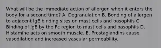 What will be the immediate action of allergen when it enters the body for a second time? A. Degranulation B. Bonding of allergen to adjacent IgE binding sites on mast cells and basophils C. Binding of IgE by the Fc region to mast cells and basophils D. Histamine acts on smooth muscle. E. Prostaglandins cause vasodilation and increased vascular permeability.