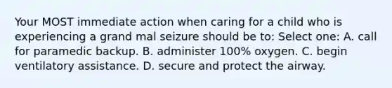 Your MOST immediate action when caring for a child who is experiencing a grand mal seizure should be to: Select one: A. call for paramedic backup. B. administer 100% oxygen. C. begin ventilatory assistance. D. secure and protect the airway.