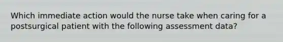 Which immediate action would the nurse take when caring for a postsurgical patient with the following assessment data?