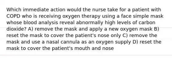 Which immediate action would the nurse take for a patient with COPD who is receiving oxygen therapy using a face simple mask whose blood analysis reveal abnormally high levels of carbon dioxide? A) remove the mask and apply a new oxygen mask B) reset the mask to cover the patient's nose only C) remove the mask and use a nasal cannula as an oxygen supply D) reset the mask to cover the patient's mouth and nose