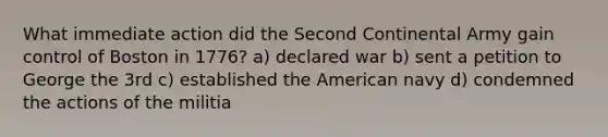 What immediate action did the Second Continental Army gain control of Boston in 1776? a) declared war b) sent a petition to George the 3rd c) established the American navy d) condemned the actions of the militia