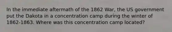 In the immediate aftermath of the 1862 War, the US government put the Dakota in a concentration camp during the winter of 1862-1863. Where was this concentration camp located?