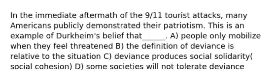 In the immediate aftermath of the 9/11 tourist attacks, many Americans publicly demonstrated their patriotism. This is an example of Durkheim's belief that______. A) people only mobilize when they feel threatened B) the definition of deviance is relative to the situation C) deviance produces social solidarity( social cohesion) D) some societies will not tolerate deviance