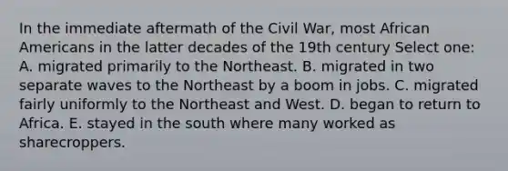 In the immediate aftermath of the Civil War, most African Americans in the latter decades of the 19th century Select one: A. migrated primarily to the Northeast. B. migrated in two separate waves to the Northeast by a boom in jobs. C. migrated fairly uniformly to the Northeast and West. D. began to return to Africa. E. stayed in the south where many worked as sharecroppers.