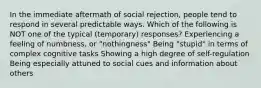 In the immediate aftermath of social rejection, people tend to respond in several predictable ways. Which of the following is NOT one of the typical (temporary) responses? Experiencing a feeling of numbness, or "nothingness" Being "stupid" in terms of complex cognitive tasks Showing a high degree of self-regulation Being especially attuned to social cues and information about others