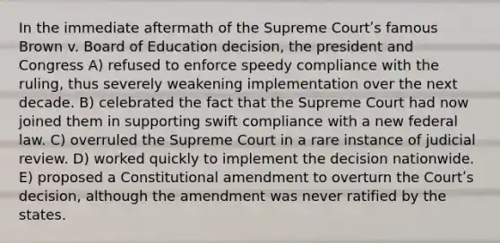 In the immediate aftermath of the Supreme Courtʹs famous Brown v. Board of Education decision, the president and Congress A) refused to enforce speedy compliance with the ruling, thus severely weakening implementation over the next decade. B) celebrated the fact that the Supreme Court had now joined them in supporting swift compliance with a new federal law. C) overruled the Supreme Court in a rare instance of judicial review. D) worked quickly to implement the decision nationwide. E) proposed a Constitutional amendment to overturn the Courtʹs decision, although the amendment was never ratified by the states.