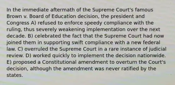 In the immediate aftermath of the Supreme Court's famous Brown v. Board of Education decision, the president and Congress A) refused to enforce speedy compliance with the ruling, thus severely weakening implementation over the next decade. B) celebrated the fact that the Supreme Court had now joined them in supporting swift compliance with a new federal law. C) overruled the Supreme Court in a rare instance of judicial review. D) worked quickly to implement the decision nationwide. E) proposed a Constitutional amendment to overturn the Court's decision, although the amendment was never ratified by the states.