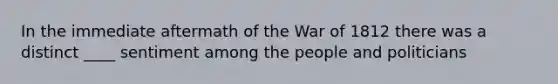 In the immediate aftermath of the War of 1812 there was a distinct ____ sentiment among the people and politicians