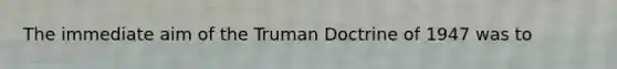 The immediate aim of the Truman Doctrine of 1947 was to