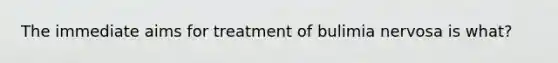 The immediate aims for treatment of bulimia nervosa is what?