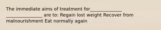 The immediate aims of treatment for______________ ________________ are to: Regain lost weight Recover from malnourishment Eat normally again