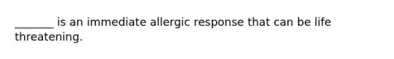 _______ is an immediate allergic response that can be life threatening.