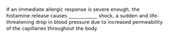 If an immediate allergic response is severe enough, the histamine release causes ____________ shock, a sudden and life-threatening drop in <a href='https://www.questionai.com/knowledge/kD0HacyPBr-blood-pressure' class='anchor-knowledge'>blood pressure</a> due to increased permeability of the capillaries throughout the body.