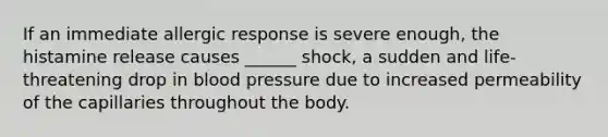 If an immediate allergic response is severe enough, the histamine release causes ______ shock, a sudden and life-threatening drop in blood pressure due to increased permeability of the capillaries throughout the body.