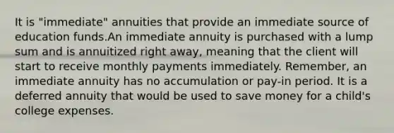 It is "immediate" annuities that provide an immediate source of education funds.An immediate annuity is purchased with a lump sum and is annuitized right away, meaning that the client will start to receive monthly payments immediately. Remember, an immediate annuity has no accumulation or pay-in period. It is a deferred annuity that would be used to save money for a child's college expenses.