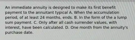 An immediate annuity is designed to make its first benefit payment to the annuitant typical A. When the accumulation period, of at least 24 months, ends. B. In the form of the a lump sum payment. C. Only after all cash surrender values, with interest, have been calculated. D. One month from the annuity's purchase date.