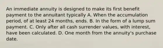 An immediate annuity is designed to make its first benefit payment to the annuitant typically A. When the accumulation period, of at least 24 months, ends. B. In the form of a lump sum payment. C. Only after all cash surrender values, with interest, have been calculated. D. One month from the annuity's purchase date.