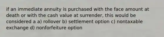 if an immediate annuity is purchased with the face amount at death or with the cash value at surrender, this would be considered a a) rollover b) settlement option c) nontaxable exchange d) nonforfeiture option