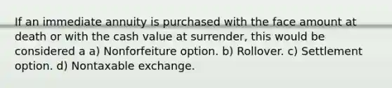 If an immediate annuity is purchased with the face amount at death or with the cash value at surrender, this would be considered a a) Nonforfeiture option. b) Rollover. c) Settlement option. d) Nontaxable exchange.