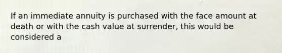 If an immediate annuity is purchased with the face amount at death or with the cash value at surrender, this would be considered a