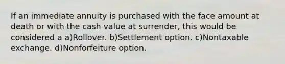 If an immediate annuity is purchased with the face amount at death or with the cash value at surrender, this would be considered a a)Rollover. b)Settlement option. c)Nontaxable exchange. d)Nonforfeiture option.