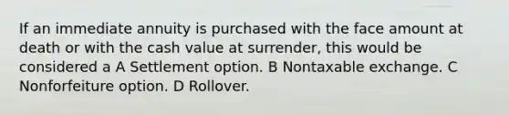 If an immediate annuity is purchased with the face amount at death or with the cash value at surrender, this would be considered a A Settlement option. B Nontaxable exchange. C Nonforfeiture option. D Rollover.