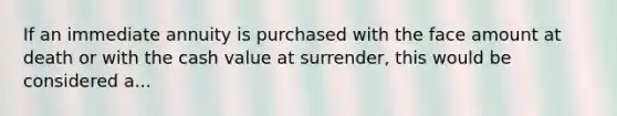 If an immediate annuity is purchased with the face amount at death or with the cash value at surrender, this would be considered a...