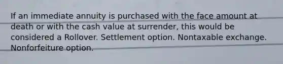 If an immediate annuity is purchased with the face amount at death or with the cash value at surrender, this would be considered a Rollover. Settlement option. Nontaxable exchange. Nonforfeiture option.